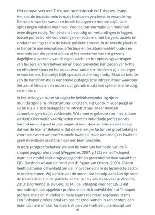 Het nieuwe werken: T-shaped professionals en T-shaped teams
Het sociale jeugddomein is zoals hierboven geschetst, in verandering.
Denken en werken vanuit sectorale belangen en monodisciplinaire
oplossingen volstaat niet meer. Voor de transformatie zijn minimaal
twee dingen nodig. Ten eerste is het nodig om verbindingen te leggen:
tussen professionele voorzieningen en sectoren, met burgers, ouders en
kinderen en ingebed in de lokale politieke context. In de tweede plaats is
er behoefte aan innovatieve, effectieve en bruikbare werkinhouden en
methodieken die gericht zijn op a) het versterken van het gewone
dagelijkse opvoeden, van de eigen kracht en het oplossingsvermogen
van burgers en hun netwerken en b) op preventie: het bieden van lichte
en effectieve steun en hulp daar waar ouders en kinderen zijn, om erger
te voorkomen. Natuurlijk blijft specialistische zorg nodig. Maar de belofte
van de transformatie is een sterke pedagogische infrastructuur waardoor
het aantal kinderen en ouders dat gebruik maakt van specialistische zorg,
vermindert.
In het kielzog van deze strategische beleidsverandering zijn er
multidisciplinaire infrastructuren ontstaan. Het Centrum voor Jeugd en
Gezin (CJG) is zo’n pedagogische infrastructuur. Maar mensen
samenbrengen is niet voldoende. Wat moet er gebeuren om het te laten
werken? Over welke vaardigheden moeten individuele professionals
beschikken om goed te zijn toegerust voor deze ambitie en wat vraagt
dat van de teams? Bekend is dat de menselijke factor van groot belang is
voor het leveren van professionele kwaliteit, maar uiteindelijk is kwaliteit
geen individuele prestatie maar een teamprestatie.
In deze paragraaf schetsen we aan de hand van het beeld van de T-
shaped jeugdprofessional (Weggeman, 2007, p.122) en het T-shaped
team een model voor omgevingsgericht en preventief werken vanuit het
CJG. Dat doen we aan de hand van de figuur van Oskam (2009). Oskam
heeft dit model ontwikkeld om de innovatiekracht in de technische sector
te ondersteunen. Wij denken dat dit model ook behulpzaam kan zijn voor
de transformatie in de publieke sector (zie bv ook Koorevaar & Westers,
2013; Doornenbal & De Leve, 2014). De uitdaging voor het CJG is dat
monodisciplinair opgeleide professionals zich ontwikkelen tot T-shaped
professionals en multidisciplinaire teams tot interdisciplinaire teams.
Een T-shaped professional kan pas tot groei komen in een context, een
team dat hem of haar faciliteert. Andersom heeft een interdisciplinair
49
 