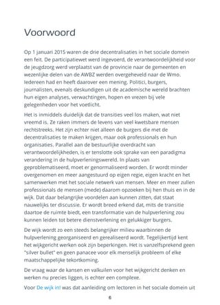 Voorwoord
Op 1 januari 2015 waren de drie decentralisaties in het sociale domein
een feit. De participatiewet werd ingevoerd, de verantwoordelijkheid voor
de jeugdzorg werd verplaatst van de provincie naar de gemeenten en
wezenlijke delen van de AWBZ werden overgeheveld naar de Wmo.
Iedereen had en heeft daarover een mening. Politici, burgers,
journalisten, evenals deskundigen uit de academische wereld brachten
hun eigen analyses, verwachtingen, hopen en vrezen bij vele
gelegenheden voor het voetlicht.
Het is inmiddels duidelijk dat de transities veel los maken, wat niet
vreemd is. Ze raken immers de levens van veel kwetsbare mensen
rechtstreeks. Het zijn echter niet alleen de burgers die met de
decentralisaties te maken krijgen, maar ook professionals en hun
organisaties. Parallel aan de bestuurlijke overdracht van
verantwoordelijkheden, is er tenslotte ook sprake van een paradigma
verandering in de hulpverleningswereld. In plaats van
geproblematiseerd, moet er genormaliseerd worden. Er wordt minder
overgenomen en meer aangestuurd op eigen regie, eigen kracht en het
samenwerken met het sociale netwerk van mensen. Meer en meer zullen
professionals de mensen (mede) daarom opzoeken bij hen thuis en in de
wijk. Dat daar belangrijke voordelen aan kunnen zitten, dat staat
nauwelijks ter discussie. Er wordt breed erkend dat, mits de transitie
daartoe de ruimte biedt, een transformatie van de hulpverlening zou
kunnen leiden tot betere dienstverlening en gelukkiger burgers.
De wijk wordt zo een steeds belangrijker milieu waarbinnen de
hulpverlening georganiseerd en gerealiseerd wordt. Tegelijkertijd kent
het wijkgericht werken ook zijn beperkingen. Het is vanzelfsprekend geen
"silver bullet" en geen panacee voor elk menselijk probleem of elke
maatschappelijke tekortkoming.
De vraag waar de kansen en valkuilen voor het wijkgericht denken en
werken nu precies liggen, is echter een complexe.
Voor De wijk in! was dat aanleiding om lectoren in het sociale domein uit
6
 