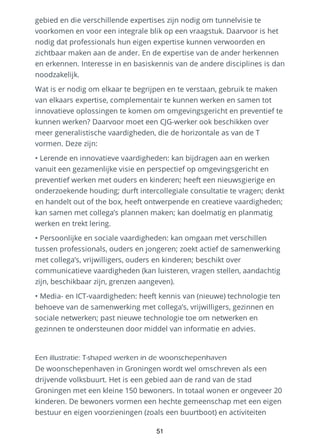gebied en die verschillende expertises zijn nodig om tunnelvisie te
voorkomen en voor een integrale blik op een vraagstuk. Daarvoor is het
nodig dat professionals hun eigen expertise kunnen verwoorden en
zichtbaar maken aan de ander. En de expertise van de ander herkennen
en erkennen. Interesse in en basiskennis van de andere disciplines is dan
noodzakelijk.
Wat is er nodig om elkaar te begrijpen en te verstaan, gebruik te maken
van elkaars expertise, complementair te kunnen werken en samen tot
innovatieve oplossingen te komen om omgevingsgericht en preventief te
kunnen werken? Daarvoor moet een CJG-werker ook beschikken over
meer generalistische vaardigheden, die de horizontale as van de T
vormen. Deze zijn:
• Lerende en innovatieve vaardigheden: kan bijdragen aan en werken
vanuit een gezamenlijke visie en perspectief op omgevingsgericht en
preventief werken met ouders en kinderen; heeft een nieuwsgierige en
onderzoekende houding; durft intercollegiale consultatie te vragen; denkt
en handelt out of the box, heeft ontwerpende en creatieve vaardigheden;
kan samen met collega’s plannen maken; kan doelmatig en planmatig
werken en trekt lering.
• Persoonlijke en sociale vaardigheden: kan omgaan met verschillen
tussen professionals, ouders en jongeren; zoekt actief de samenwerking
met collega’s, vrijwilligers, ouders en kinderen; beschikt over
communicatieve vaardigheden (kan luisteren, vragen stellen, aandachtig
zijn, beschikbaar zijn, grenzen aangeven).
• Media- en ICT-vaardigheden: heeft kennis van (nieuwe) technologie ten
behoeve van de samenwerking met collega’s, vrijwilligers, gezinnen en
sociale netwerken; past nieuwe technologie toe om netwerken en
gezinnen te ondersteunen door middel van informatie en advies.
Een illustratie: T-shaped werken in de woonschepenhaven
De woonschepenhaven in Groningen wordt wel omschreven als een
drijvende volksbuurt. Het is een gebied aan de rand van de stad
Groningen met een kleine 150 bewoners. In totaal wonen er ongeveer 20
kinderen. De bewoners vormen een hechte gemeenschap met een eigen
bestuur en eigen voorzieningen (zoals een buurtboot) en activiteiten
51
 