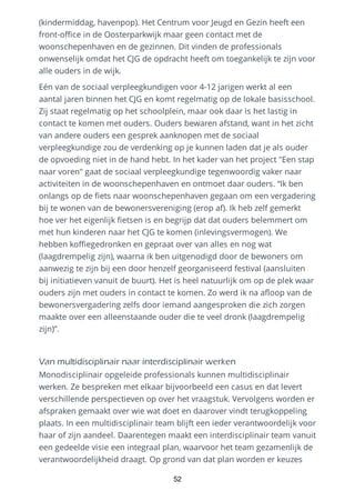(kindermiddag, havenpop). Het Centrum voor Jeugd en Gezin heeft een
front-office in de Oosterparkwijk maar geen contact met de
woonschepenhaven en de gezinnen. Dit vinden de professionals
onwenselijk omdat het CJG de opdracht heeft om toegankelijk te zijn voor
alle ouders in de wijk.
Eén van de sociaal verpleegkundigen voor 4-12 jarigen werkt al een
aantal jaren binnen het CJG en komt regelmatig op de lokale basisschool.
Zij staat regelmatig op het schoolplein, maar ook daar is het lastig in
contact te komen met ouders. Ouders bewaren afstand, want in het zicht
van andere ouders een gesprek aanknopen met de sociaal
verpleegkundige zou de verdenking op je kunnen laden dat je als ouder
de opvoeding niet in de hand hebt. In het kader van het project "Een stap
naar voren" gaat de sociaal verpleegkundige tegenwoordig vaker naar
activiteiten in de woonschepenhaven en ontmoet daar ouders. “Ik ben
onlangs op de fiets naar woonschepenhaven gegaan om een vergadering
bij te wonen van de bewonersvereniging (erop af). Ik heb zelf gemerkt
hoe ver het eigenlijk fietsen is en begrijp dat dat ouders belemmert om
met hun kinderen naar het CJG te komen (inlevingsvermogen). We
hebben koffiegedronken en gepraat over van alles en nog wat
(laagdrempelig zijn), waarna ik ben uitgenodigd door de bewoners om
aanwezig te zijn bij een door henzelf georganiseerd festival (aansluiten
bij initiatieven vanuit de buurt). Het is heel natuurlijk om op de plek waar
ouders zijn met ouders in contact te komen. Zo werd ik na afloop van de
bewonersvergadering zelfs door iemand aangesproken die zich zorgen
maakte over een alleenstaande ouder die te veel dronk (laagdrempelig
zijn)”.
Van multidisciplinair naar interdisciplinair werken
Monodisciplinair opgeleide professionals kunnen multidisciplinair
werken. Ze bespreken met elkaar bijvoorbeeld een casus en dat levert
verschillende perspectieven op over het vraagstuk. Vervolgens worden er
afspraken gemaakt over wie wat doet en daarover vindt terugkoppeling
plaats. In een multidisciplinair team blijft een ieder verantwoordelijk voor
haar of zijn aandeel. Daarentegen maakt een interdisciplinair team vanuit
een gedeelde visie een integraal plan, waarvoor het team gezamenlijk de
verantwoordelijkheid draagt. Op grond van dat plan worden er keuzes
52
 