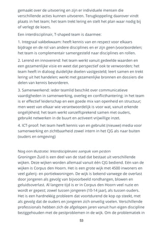 gemaakt over de uitvoering en zijn er individuele mensen die
verschillende acties kunnen uitvoeren. Terugkoppeling daarover vindt
plaats in het team; het team trekt lering en stelt het plan waar nodig bij
of verlegt de koers.
Een interdisciplinair, T-shaped team is daarmee:
1. Integraal vakbekwaam: heeft kennis van en respect voor elkaars
bijdrage en de rol van andere disciplines en er zijn geen (voor)oordelen;
het team is complementair samengesteld naar disciplines en rollen.
2. Lerend en innoverend: het team werkt vanuit gedeelde waarden en
een gezamenlijke visie en weet dat perspectief ook te verwoorden; het
team heeft in dialoog duidelijke doelen vastgesteld; leert samen en trekt
lering uit het handelen; werkt met gezamenlijke bronnen en dossiers die
delen van kennis bevorderen.
3. Samenwerkend: ieder teamlid beschikt over communicatieve
vaardigheden in samenwerking, overleg en conflicthantering; in het team
is er effectief leiderschap en een goede mix van openheid en structuur;
men weet van elkaar wie verantwoordelijk is voor wat, vanuit erkende
ongelijkheid; het team werkt vanzelfsprekend samen met ouders,
gebruikt netwerken in de buurt en activeert vrijwillige inzet.
4. ICT-proof: het team heeft kennis van en gebruikt (nieuwe) media voor
samenwerking en zichtbaarheid zowel intern in het CJG als naar buiten
(ouders en omgeving)
Nog een illustratie: Interdisciplinaire aanpak van pesten
Groningen Zuid is een deel van de stad dat bestaat uit verschillende
wijken. Deze wijken worden allemaal vanuit één CJG bediend. Eén van de
wijken is Corpus den Hoorn. Het is een grote wijk met 4500 inwoners en
veel galerij- en portiekwoningen. De wijk is bekend vanwege de overlast
door jongeren als gevolg van bijvoorbeeld rondhangen, blowen en
geluidsoverlast. Al langere tijd is er in Corpus den Hoorn veel ruzie en
wordt er gepest; zowel tussen jongeren (10-14 jaar), als tussen ouders.
Het is een hardnekkig probleem dat voortdurend de kop op steekt, met
als gevolg dat de ouders en jongeren zich onveilig voelen. Verschillende
professionals hebben zich de afgelopen jaren vanuit hun eigen discipline
beziggehouden met de pestproblemen in de wijk. Om de problematiek in
53
 