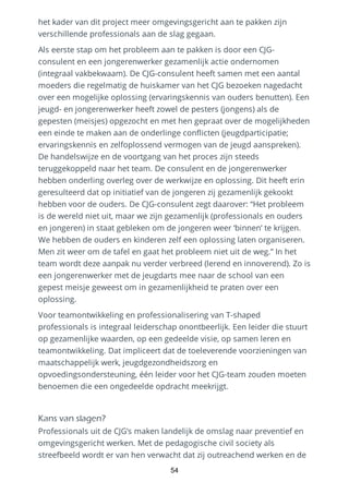 het kader van dit project meer omgevingsgericht aan te pakken zijn
verschillende professionals aan de slag gegaan.
Als eerste stap om het probleem aan te pakken is door een CJG-
consulent en een jongerenwerker gezamenlijk actie ondernomen
(integraal vakbekwaam). De CJG-consulent heeft samen met een aantal
moeders die regelmatig de huiskamer van het CJG bezoeken nagedacht
over een mogelijke oplossing (ervaringskennis van ouders benutten). Een
jeugd- en jongerenwerker heeft zowel de pesters (jongens) als de
gepesten (meisjes) opgezocht en met hen gepraat over de mogelijkheden
een einde te maken aan de onderlinge conflicten (jeugdparticipatie;
ervaringskennis en zelfoplossend vermogen van de jeugd aanspreken).
De handelswijze en de voortgang van het proces zijn steeds
teruggekoppeld naar het team. De consulent en de jongerenwerker
hebben onderling overleg over de werkwijze en oplossing. Dit heeft erin
geresulteerd dat op initiatief van de jongeren zij gezamenlijk gekookt
hebben voor de ouders. De CJG-consulent zegt daarover: “Het probleem
is de wereld niet uit, maar we zijn gezamenlijk (professionals en ouders
en jongeren) in staat gebleken om de jongeren weer ‘binnen’ te krijgen.
We hebben de ouders en kinderen zelf een oplossing laten organiseren.
Men zit weer om de tafel en gaat het probleem niet uit de weg.” In het
team wordt deze aanpak nu verder verbreed (lerend en innoverend). Zo is
een jongerenwerker met de jeugdarts mee naar de school van een
gepest meisje geweest om in gezamenlijkheid te praten over een
oplossing.
Voor teamontwikkeling en professionalisering van T-shaped
professionals is integraal leiderschap onontbeerlijk. Een leider die stuurt
op gezamenlijke waarden, op een gedeelde visie, op samen leren en
teamontwikkeling. Dat impliceert dat de toeleverende voorzieningen van
maatschappelijk werk, jeugdgezondheidszorg en
opvoedingsondersteuning, één leider voor het CJG-team zouden moeten
benoemen die een ongedeelde opdracht meekrijgt.
Kans van slagen?
Professionals uit de CJG’s maken landelijk de omslag naar preventief en
omgevingsgericht werken. Met de pedagogische civil society als
streefbeeld wordt er van hen verwacht dat zij outreachend werken en de
54
 