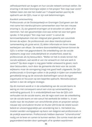 zelfredzaamheid van burgers en hun sociale netwerk centraal stellen. De
ervaring in de twee Groningse wijken in het project "Een stap naar voren"
hebben laten zien dat het model van T-shaped werken past bij de
opdracht aan de CJG’s, maar er zijn ook belemmeringen.
Kwaliteit samenwerking
Professionals uit de Oosterparkwijk en Groningen Zuid geven aan dat
met name het interdisciplinaire samenwerken voor hen een nieuwe
ervaring is. Zij zijn gewend ervaringen uit te wisselen en zaken af te
stemmen. Van een gezamenlijke visie was echter tot voor kort geen
sprake. In het project "Een stap naar voren" is vanuit de
kenniswerkplaatsen met een integraal plan gewerkt aan casuïstiek
binnen de wijken. De professionals zien deze interdisciplinaire
samenwerking als grote winst. Zij delen informatie en leren nieuwe
werkwijzen van elkaar. De verdere doorontwikkeling hiervan binnen de
CJG’s is echter niet gegarandeerd. De ontwikkeling van de sociale
wijkteams zorgt voor onduidelijkheid en onzekerheid, zowel bij
professionals als bij bestuurders. “Welke rol heb ik straks binnen het
sociale wijkteam, wat wordt er van me verwacht en met wie werk ik
samen?” Op deze vragen is nog geen helder antwoord te geven; noch
door bestuurders, noch door de gemeente die kiest voor de sociale
wijkteams maar de vormgeving (nog) niet goed heeft uitgewerkt. De CJG-
professionals in Groningen vallen in de praktijk in tijden van onzekerheid
gemakkelijk terug op de sectorale doelstellingen vanuit de eigen
organisatie en focussen op een beperkte opdracht. Monodisciplinair
werken is dan de veiligste strategie.
Op dit moment wordt er in de ontwikkeling van de sociale teams te
weinig en niet consequent vanuit een visie op samenwerking en
verbinding gestuurd. Er is onduidelijkheid over hoe de CJG’s zich
verhouden tot de sociale teams, wie de regie voert over de ontwikkeling
van de sociale teams en wie vanuit het werkveld de trekker is. In een
studie naar de resultaten van verschillende pilots en projecten welzijn
nieuwe stijl concluderen Kruiter en Kruiter (2013) dat de relatie tussen
beleid en uitvoeringspraktijk aan verandering toe is. Het beleid zou
moeten worden vormgegeven op basis van datgene wat professionals in
de praktijk waarnemen. Professionals hebben daarvoor "scharrelruimte"
nodig om te leren en samen te kunnen werken. Die ruimte moet dan wel
gegarandeerd worden door spelregels af te spreken waarbinnen
55
 