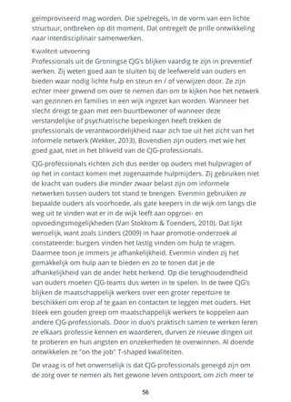 geïmproviseerd mag worden. Die spelregels, in de vorm van een lichte
structuur, ontbreken op dit moment. Dat ontregelt de prille ontwikkeling
naar interdisciplinair samenwerken.
Kwaliteit uitvoering
Professionals uit de Groningse CJG’s blijken vaardig te zijn in preventief
werken. Zij weten goed aan te sluiten bij de leefwereld van ouders en
bieden waar nodig lichte hulp en steun en / of verwijzen door. Ze zijn
echter meer gewend om over te nemen dan om te kijken hoe het netwerk
van gezinnen en families in een wijk ingezet kan worden. Wanneer het
slecht dreigt te gaan met een buurtbewoner of wanneer deze
verstandelijke of psychiatrische beperkingen heeft trekken de
professionals de verantwoordelijkheid naar zich toe uit het zicht van het
informele netwerk (Wekker, 2013). Bovendien zijn ouders met wie het
goed gaat, niet in het blikveld van de CJG-professionals.
CJG-professionals richten zich dus eerder op ouders met hulpvragen of
op het in contact komen met zogenaamde hulpmijders. Zij gebruiken niet
de kracht van ouders die minder zwaar belast zijn om informele
netwerken tussen ouders tot stand te brengen. Evenmin gebruiken ze
bepaalde ouders als voorhoede, als gate keepers in de wijk om langs die
weg uit te vinden wat er in de wijk leeft aan opgroei- en
opvoedingsmogelijkheden (Van Stokkom & Toenders, 2010). Dat lijkt
wenselijk, want zoals Linders (2009) in haar promotie-onderzoek al
constateerde: burgers vinden het lastig vinden om hulp te vragen.
Daarmee toon je immers je afhankelijkheid. Evenmin vinden zij het
gemakkelijk om hulp aan te bieden en zo te tonen dat je de
afhankelijkheid van de ander hebt herkend. Op die terughoudendheid
van ouders moeten CJG-teams dus weten in te spelen. In de twee CJG’s
blijken de maatschappelijk werkers over een groter repertoire te
beschikken om erop af te gaan en contacten te leggen met ouders. Het
bleek een gouden greep om maatschappelijk werkers te koppelen aan
andere CJG-professionals. Door in duo’s praktisch samen te werken leren
ze elkaars professie kennen en waarderen, durven ze nieuwe dingen uit
te proberen en hun angsten en onzekerheden te overwinnen. Al doende
ontwikkelen ze "on the job" T-shaped kwaliteiten.
De vraag is of het onwenselijk is dat CJG-professionals geneigd zijn om
de zorg over te nemen als het gewone leven ontspoort, om zich meer te
56
 