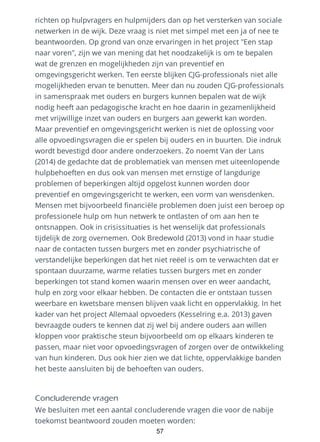 richten op hulpvragers en hulpmijders dan op het versterken van sociale
netwerken in de wijk. Deze vraag is niet met simpel met een ja of nee te
beantwoorden. Op grond van onze ervaringen in het project "Een stap
naar voren", zijn we van mening dat het noodzakelijk is om te bepalen
wat de grenzen en mogelijkheden zijn van preventief en
omgevingsgericht werken. Ten eerste blijken CJG-professionals niet alle
mogelijkheden ervan te benutten. Meer dan nu zouden CJG-professionals
in samenspraak met ouders en burgers kunnen bepalen wat de wijk
nodig heeft aan pedagogische kracht en hoe daarin in gezamenlijkheid
met vrijwillige inzet van ouders en burgers aan gewerkt kan worden.
Maar preventief en omgevingsgericht werken is niet de oplossing voor
alle opvoedingsvragen die er spelen bij ouders en in buurten. Die indruk
wordt bevestigd door andere onderzoekers. Zo noemt Van der Lans
(2014) de gedachte dat de problematiek van mensen met uiteenlopende
hulpbehoeften en dus ook van mensen met ernstige of langdurige
problemen of beperkingen altijd opgelost kunnen worden door
preventief en omgevingsgericht te werken, een vorm van wensdenken.
Mensen met bijvoorbeeld financiële problemen doen juist een beroep op
professionele hulp om hun netwerk te ontlasten of om aan hen te
ontsnappen. Ook in crisissituaties is het wenselijk dat professionals
tijdelijk de zorg overnemen. Ook Bredewold (2013) vond in haar studie
naar de contacten tussen burgers met en zonder psychiatrische of
verstandelijke beperkingen dat het niet reëel is om te verwachten dat er
spontaan duurzame, warme relaties tussen burgers met en zonder
beperkingen tot stand komen waarin mensen over en weer aandacht,
hulp en zorg voor elkaar hebben. De contacten die er ontstaan tussen
weerbare en kwetsbare mensen blijven vaak licht en oppervlakkig. In het
kader van het project Allemaal opvoeders (Kesselring e.a. 2013) gaven
bevraagde ouders te kennen dat zij wel bij andere ouders aan willen
kloppen voor praktische steun bijvoorbeeld om op elkaars kinderen te
passen, maar niet voor opvoedingsvragen of zorgen over de ontwikkeling
van hun kinderen. Dus ook hier zien we dat lichte, oppervlakkige banden
het beste aansluiten bij de behoeften van ouders.
Concluderende vragen
We besluiten met een aantal concluderende vragen die voor de nabije
toekomst beantwoord zouden moeten worden:
57
 