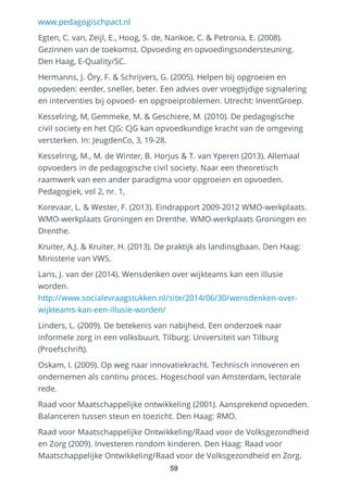 www.pedagogischpact.nl
Egten, C. van, Zeijl, E., Hoog, S. de, Nankoe, C. & Petronia, E. (2008).
Gezinnen van de toekomst. Opvoeding en opvoedingsondersteuning.
Den Haag, E-Quality/SC.
Hermanns, J. Öry, F. & Schrijvers, G. (2005). Helpen bij opgroeien en
opvoeden: eerder, sneller, beter. Een advies over vroegtijdige signalering
en interventies bij opvoed- en opgroeiproblemen. Utrecht: InventGroep.
Kesselring, M, Gemmeke, M. & Geschiere, M. (2010). De pedagogische
civil society en het CJG: CJG kan opvoedkundige kracht van de omgeving
versterken. In: JeugdenCo, 3, 19-28.
Kesselring, M., M. de Winter, B. Horjus & T. van Yperen (2013). Allemaal
opvoeders in de pedagogische civil society. Naar een theoretisch
raamwerk van een ander paradigma voor opgroeien en opvoeden.
Pedagogiek, vol 2, nr. 1,
Korevaar, L. & Wester, F. (2013). Eindrapport 2009-2012 WMO-werkplaats.
WMO-werkplaats Groningen en Drenthe. WMO-werkplaats Groningen en
Drenthe.
Kruiter, A.J. & Kruiter, H. (2013). De praktijk als landinsgbaan. Den Haag:
Ministerie van VWS.
Lans, J. van der (2014). Wensdenken over wijkteams kan een illusie
worden.
http://www.socialevraagstukken.nl/site/2014/06/30/wensdenken-over-
wijkteams-kan-een-illusie-worden/
Linders, L. (2009). De betekenis van nabijheid. Een onderzoek naar
informele zorg in een volksbuurt. Tilburg: Universiteit van Tilburg
(Proefschrift).
Oskam, I. (2009). Op weg naar innovatiekracht. Technisch innoveren en
ondernemen als continu proces. Hogeschool van Amsterdam, lectorale
rede.
Raad voor Maatschappelijke ontwikkeling (2001). Aansprekend opvoeden.
Balanceren tussen steun en toezicht. Den Haag: RMO.
Raad voor Maatschappelijke Ontwikkeling/Raad voor de Volksgezondheid
en Zorg (2009). Investeren rondom kinderen. Den Haag: Raad voor
Maatschappelijke Ontwikkeling/Raad voor de Volksgezondheid en Zorg.
59
 
