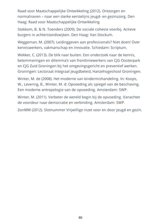 Raad voor Maatschappelijke Ontwikkeling (2012). Ontzorgen en
normaliseren – naar een sterke eerstelijns jeugd- en gezinszorg. Den
Haag: Raad voor Maatschappelijke Ontwikkeling
Stokkom, B. & N. Toenders (2009). De sociale cohesie voorbij. Actieve
burgers in achterstandswijken. Den Haag: Van Stockum.
Weggeman, M. (2007). Leidinggeven aan professionals? Niet doen! Over
kenniswerkers, vakmanschap en innovatie. Schiedam: Scriptum.
Wekker, C. (2013). De blik naar buiten. Een onderzoek naar de kennis,
belemmeringen en dilemma’s van frontliniewerkers van CJG Oosterpark
en CJG Zuid Groningen bij het omgevingsgericht en preventief werken.
Groningen: Lectoraat Integraal Jeugdbeleid, Hanzehogeshool Groningen.
Winter, M. de (2008). Het moderne van kindermishandeling. In: Koops,
W., Levering, B., Winter, M. d: Opvoeding als spiegel van de beschaving.
Een moderne antropologie van de opvoeding. Amsterdam: SWP.
Winter, M. (2011). Verbeter de wereld begin bij de opvoeding. Vanachter
de voordeur naar democratie en verbinding. Amsterdam: SWP.
ZonMW (2012). Slotnummer Vrijwillige inzet voor en door jeugd en gezin.
60
 