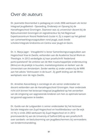 Over de auteurs
Dr. Jeannette Doornenbal is pedagoog en sinds 2006 werkzaam als lector
Integraal Jeugdbeleid - Opvoeding, Onderwijs en Opvang bij de
Hanzehogeschool Groningen. Daarvoor was zij universitair docent bij de
Rijksuniversiteit Groningen en regiodirecteur bij het Regionaal
Expertisecentrum Noord Nederland cluster 4. Zij is expert op het gebied
van samenwerkingsvraagstukken rond jeugd, zoals brede
scholen/integrale kindcentra en Centra voor Jeugd en Gezin.
Dr. Ir. Marja Jager - Vreugdenhil is lector Samenlevingsvraagstukken aan
Hogeschool Viaa te Zwolle, verbonden aan de Academie Social Work en
Theologie. In 2012 verdedigde zij haar proefschrift 'Nederland
participatieland? De ambitie van de Wet maatschappelijke ondersteuning
(Wmo) en de praktijk in buurten, mantelzorgrelaties en kerken' aan de
Universiteit van Amsterdam. Eerder werkte zij onder andere bij de WRR
aan het advies 'Vertrouwen in de buurt'. Zij geeft leiding aan de Wmo-
werkplaats voor de regio Zwolle.
Dr. Annelies Kassenberg is sociologe en als senior onderzoeker en
docent verbonden aan de Hanzehogeschool Groningen. Haar onderzoek
richt zich binnen het lectoraat Integraal Jeugdbeleid op het versterken
van de omgeving van opgroeiende kinderen om hen zo optimale kansen
tot gezond opgroeien te bieden.
Dr. Guido van de Luitgaarden is senior onderzoeker bij het lectoraat
Sociale Integratie van Zuyd Hogeschool en hoofdredacteur van De wijk
in! Hij is sinds 2002 werkzaam bij Zuyd Hogeschool en in 2012
promoveerde hij aan de University of Salford (VK) op een proefschrift
over oordeels- en besluitvorming van jeugdbeschermers bij vermoedens
van kindermishandeling.
61
 