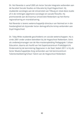 Dr. Nol Reverda is vanaf 2005 als lector Sociale Integratie verbonden aan
de faculteit Sociale Studies en Educatie bij Zuyd Hogeschool. Hij
studeerde sociologie aan de Universiteit van Tilburg en sloot deze studie
af in de richtingen algemene sociologie en sociale filosofie. Hij
promoveerde aan de Erasmus Universiteit Rotterdam op het thema
regionalisering en mondialisering.
Nol Reverda is tevens wetenschappelijk directeur van Neimed en in die
hoedanigheid als bijzonder lector demografische krimp verbonden aan
Zuyd Hogeschool
Dr. Toby Witte studeerde geschiedenis en sociale wetenschappen. Hij is
sinds 2001 onder andere betrokken bij de Hogeschool Rotterdam. Eerst
als onderwijsmanager van de hbo-masteropleiding Pedagogiek / Urban
Education, daarna als hoofd van het Expertisecentrum Praktijkgericht
Onderzoek bij de kenniskring Opgroeien in de Stad. Sedert 2011 is hij als
lector Maatschappelijke Zorg verbonden aan het kenniscentrum
Talentontwikkeling/Urban Talent van de Hogeschool Rotterdam
62
 