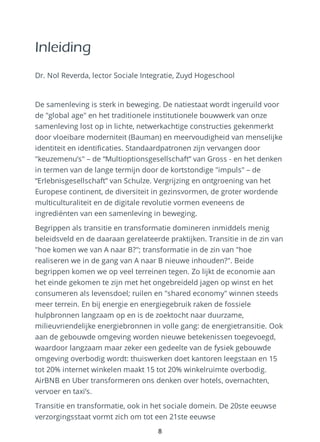 Inleiding
Dr. Nol Reverda, lector Sociale Integratie, Zuyd Hogeschool
De samenleving is sterk in beweging. De natiestaat wordt ingeruild voor
de "global age" en het traditionele institutionele bouwwerk van onze
samenleving lost op in lichte, netwerkachtige constructies gekenmerkt
door vloeibare moderniteit (Bauman) en meervoudigheid van menselijke
identiteit en identificaties. Standaardpatronen zijn vervangen door
"keuzemenu’s" – de “Multioptionsgesellschaft” van Gross - en het denken
in termen van de lange termijn door de kortstondige "impuls" – de
“Erlebnisgesellschaft” van Schulze. Vergrijzing en ontgroening van het
Europese continent, de diversiteit in gezinsvormen, de groter wordende
multiculturaliteit en de digitale revolutie vormen eveneens de
ingrediënten van een samenleving in beweging.
Begrippen als transitie en transformatie domineren inmiddels menig
beleidsveld en de daaraan gerelateerde praktijken. Transitie in de zin van
"hoe komen we van A naar B?"; transformatie in de zin van "hoe
realiseren we in de gang van A naar B nieuwe inhouden?". Beide
begrippen komen we op veel terreinen tegen. Zo lijkt de economie aan
het einde gekomen te zijn met het ongebreideld jagen op winst en het
consumeren als levensdoel; ruilen en "shared economy" winnen steeds
meer terrein. En bij energie en energiegebruik raken de fossiele
hulpbronnen langzaam op en is de zoektocht naar duurzame,
milieuvriendelijke energiebronnen in volle gang: de energietransitie. Ook
aan de gebouwde omgeving worden nieuwe betekenissen toegevoegd,
waardoor langzaam maar zeker een gedeelte van de fysiek gebouwde
omgeving overbodig wordt: thuiswerken doet kantoren leegstaan en 15
tot 20% internet winkelen maakt 15 tot 20% winkelruimte overbodig.
AirBNB en Uber transformeren ons denken over hotels, overnachten,
vervoer en taxi’s.
Transitie en transformatie, ook in het sociale domein. De 20ste eeuwse
verzorgingsstaat vormt zich om tot een 21ste eeuwse
8
 