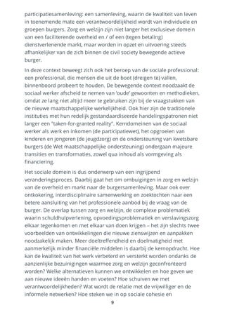 participatiesamenleving: een samenleving, waarin de kwaliteit van leven
in toenemende mate een verantwoordelijkheid wordt van individuele en
groepen burgers. Zorg en welzijn zijn niet langer het exclusieve domein
van een faciliterende overheid en / of een (tegen betaling)
dienstverlenende markt, maar worden in opzet en uitvoering steeds
afhankelijker van de zich binnen de civil society bewegende actieve
burger.
In deze context beweegt zich ook het beroep van de sociale professional:
een professional, die mensen die uit de boot (dreigen te) vallen,
binnenboord probeert te houden. De bewegende context noodzaakt de
sociaal werker afscheid te nemen van ‘oude’ gewoonten en methodieken,
omdat ze lang niet altijd meer te gebruiken zijn bij de vraagstukken van
de nieuwe maatschappelijke werkelijkheid. Ook hier zijn de traditionele
instituties met hun redelijk gestandaardiseerde handelingspatronen niet
langer een "taken-for-granted reality". Kerndomeinen van de sociaal
werker als werk en inkomen (de participatiewet), het opgroeien van
kinderen en jongeren (de jeugdzorg) en de ondersteuning van kwetsbare
burgers (de Wet maatschappelijke ondersteuning) ondergaan majeure
transities en transformaties, zowel qua inhoud als vormgeving als
financiering.
Het sociale domein is dus onderwerp van een ingrijpend
veranderingsproces. Daarbij gaat het om ombuigingen in zorg en welzijn
van de overheid en markt naar de burgersamenleving. Maar ook over
ontkokering, interdisciplinaire samenwerking en zoektochten naar een
betere aansluiting van het professionele aanbod bij de vraag van de
burger. De overlap tussen zorg en welzijn, de complexe problematiek
waarin schuldhulpverlening, opvoedingsproblematiek en verslavingszorg
elkaar tegenkomen en met elkaar van doen krijgen – het zijn slechts twee
voorbeelden van ontwikkelingen die nieuwe zienswijzen en aanpakken
noodzakelijk maken. Meer doeltreffendheid en doelmatigheid met
aanmerkelijk minder financiële middelen is daarbij de kernopdracht. Hoe
kan de kwaliteit van het werk verbeterd en versterkt worden ondanks de
aanzienlijke bezuinigingen waarmee zorg en welzijn geconfronteerd
worden? Welke alternatieven kunnen we ontwikkelen en hoe geven we
aan nieuwe ideeën handen en voeten? Hoe schuiven we met
verantwoordelijkheden? Wat wordt de relatie met de vrijwilliger en de
informele netwerken? Hoe steken we in op sociale cohesie en
9
 