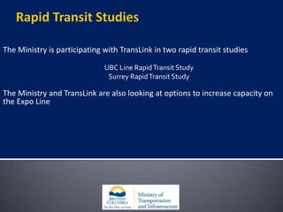 Rapid Transit StudiesThe Ministry is participating with TransLink in two rapid transit studiesUBC Line Rapid Transit StudySurrey Rapid Transit StudyThe Ministry and TransLink are also looking at options to increase capacity on the Expo Line