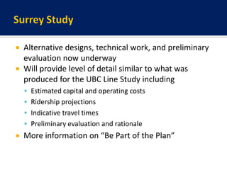 Surrey StudyAlternative designs, technical work, and preliminary evaluation now underwayWill provide level of detail similar to what was produced for the UBC Line Study includingEstimated capital and operating costsRidership projectionsIndicative travel timesPreliminary evaluation and rationaleMore information on “Be Part of the Plan”