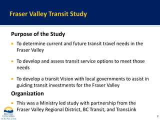 Fraser Valley Transit StudyPurpose of the StudyTo determine current and future transit travel needs in the Fraser ValleyTo develop and assess transit service options to meet those needsTo develop a transit Vision with local governments to assist in guiding transit investments for the Fraser ValleyOrganizationThis was a Ministry led study with partnership from the Fraser Valley Regional District, BC Transit, and TransLink2
