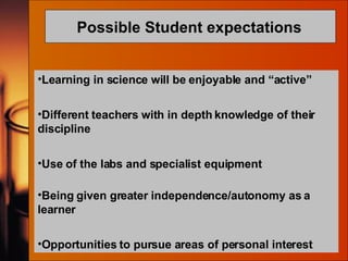 Possible Student expectations   Learning in science will be enjoyable and “active” Different teachers with in depth knowledge of their discipline Use of the labs and specialist equipment   Being given greater independence/autonomy as a learner Opportunities to pursue areas of personal interest 