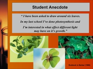 Student Anecdote  “  I have been asked to draw around six leaves. In my last school I’ve done photosynthesis and  I’m interested in what effect different light  may have on it’s growth.” Rudduck in Barber (1999) 
