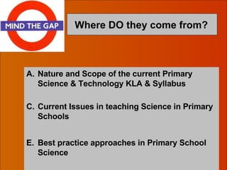 Where DO they come from?   Nature and Scope of the current Primary Science & Technology KLA & Syllabus Current Issues in teaching Science in Primary Schools Best practice approaches in Primary School Science 