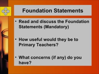 Foundation Statements Read and discuss the Foundation Statements (Mandatory) How useful would they be to Primary Teachers? What concerns (if any) do you have?  
