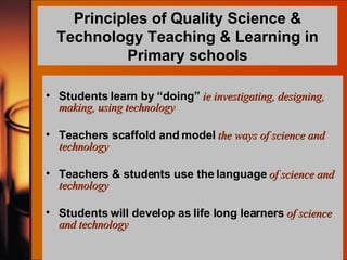 Principles of Quality Science & Technology Teaching & Learning in Primary schools Students learn by “doing”   ie investigating, designing,  making, using technology Teachers scaffold and model   the ways of science and technology Teachers & students use the language   of science and technology Students will develop as life long learners   of science and technology 