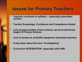 Issues   for Primary Teachers Teachers confused re syllabus – especially prescribed content Teacher Knowledge, Confidence and Competence limited Lack of good models of how science can be productively taught in Primary Schools Lack of access to scientific equipment /specialist teachers Fuzzy ideas about the term “Investigating” Curriculum INTEGRATION  especially with HSIE 