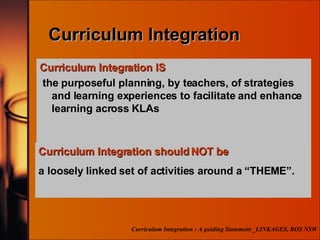 Curriculum Integration Curriculum Integration IS the  purposeful planning, by teachers,  of strategies and learning experiences to facilitate and enhance learning across KLAs Curriculum Integration : A guiding Statement _LINKAGES, BOS NSW Curriculum Integration should NOT be a loosely linked set of activities around a “THEME”. 