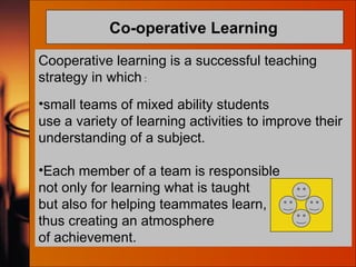 Co-operative Learning   Cooperative learning is a successful teaching strategy in which  : small teams of mixed ability students use a variety of learning activities to improve their understanding of a subject.  Each member of a team is responsible  not only for learning what is taught  but also for helping teammates learn,  thus creating an atmosphere  of achievement.  