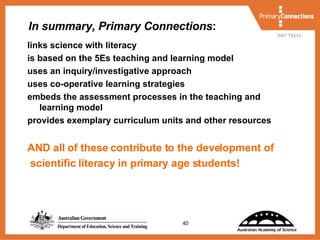 In summary, Primary Connections : links science with literacy is based on the 5Es teaching and learning model uses an inquiry/investigative approach  uses co-operative learning strategies embeds the assessment processes in the teaching and learning model provides exemplary curriculum units and other resources AND all of these contribute to the development of scientific literacy in primary age students! 
