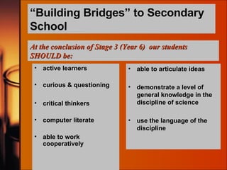 “ Building Bridges” to Secondary School active learners curious & questioning critical thinkers computer literate able to work cooperatively able to articulate ideas demonstrate a level of general knowledge in the discipline of science use the language of the discipline At the conclusion of Stage 3 (Year 6)  our students SHOULD be: 