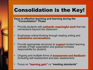 Consolidation is the Key! Keys to effective teaching and learning during the “Consolidation” Phase Provide students with  authentic meaningful work  that has connections beyond the classroom Emphasise critical thinking through reading writing and  substantive conversations Provide appropriate structures to  support  student learning (climate of high expectation and gradual increase responsibility by student) Ongoing and multiple forms of  assessment and feedback – (including self assessment and peer assessment) Focus on  “learning gain”  vs  “meeting standards” 