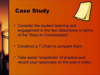 Case Study Consider the student learning and engagement in the two classrooms in terms of the “Keys to Consolidation”  Construct a T Chart to compare them Take some “snapshots” of practice and record your responses on the post it notes. 