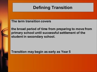 Defining Transition   The term transition covers  the broad period of time from preparing to move from primary school until successful settlement of the student in secondary school. Transition may begin as early as Year 5 