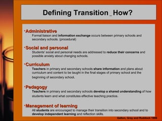 Defining Transition  _  How?  Administrative Formal liaison and  information exchange  occurs between primary schools and secondary schools. (procedural) Social and personal Students' social and personal needs are addressed to  reduce their concerns  and possible anxiety about changing schools. Curriculum Teachers  in primary and secondary schools  share information  and plans about curriculum and content to be taught in the final stages of primary school and the beginning of secondary school . Pedagogy Teachers  in primary and secondary schools  develop a shared understanding  of how students learn and what constitutes effective teaching practice . Management of learning All  students  are encouraged to manage their transition into secondary school and to  develop independent learning  and reflection skills. Galton, Gray and Ruddock 1999 