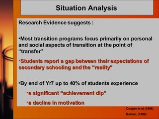 Situation Analysis   Research Evidence suggests : Most transition programs focus primarily on personal and social aspects of transition at the point of “transfer” Students report a gap between their expectations of secondary schooling and the “reality”  By end of Yr7 up to 40% of students experience a significant “achievement dip”  a decline in motivation  Cooper et al (1996) Barber, (1999) 