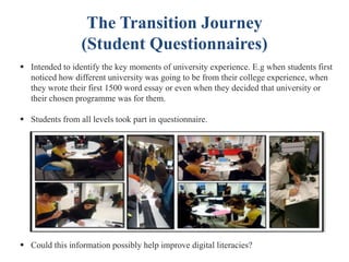 The Transition Journey
(Student Questionnaires)
 Intended to identify the key moments of university experience. E.g when students first
noticed how different university was going to be from their college experience, when
they wrote their first 1500 word essay or even when they decided that university or
their chosen programme was for them.
 Students from all levels took part in questionnaire.
 Could this information possibly help improve digital literacies?
 