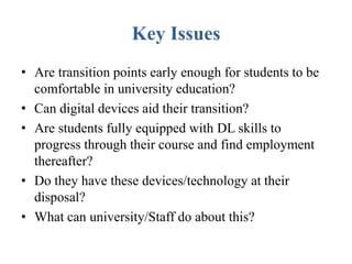 Key Issues
• Are transition points early enough for students to be
comfortable in university education?
• Can digital devices aid their transition?
• Are students fully equipped with DL skills to
progress through their course and find employment
thereafter?
• Do they have these devices/technology at their
disposal?
• What can university/Staff do about this?
 