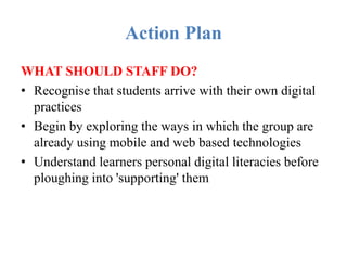 Action Plan
WHAT SHOULD STAFF DO?
• Recognise that students arrive with their own digital
practices
• Begin by exploring the ways in which the group are
already using mobile and web based technologies
• Understand learners personal digital literacies before
ploughing into 'supporting' them
 