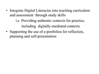 • Integrate Digital Literacies into teaching curriculum
and assessment through study skills
i.e Providing authentic contexts for practice,
including digitally-mediated contexts
• Supporting the use of e-portfolios for reflection,
planning and self-presentation
 