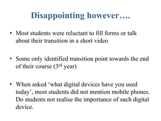 Disappointing however….
• Most students were reluctant to fill forms or talk
about their transition in a short video
• Some only identified transition point towards the end
of their course (3rd year)
• When asked ‘what digital devices have you used
today’, most students did not mention mobile phones.
Do students not realise the importance of such digital
device.
 