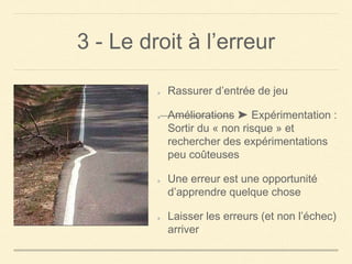 3 - Le droit à l’erreur
Rassurer d’entrée de jeu
Améliorations ➤ Expérimentation :
Sortir du « non risque » et
rechercher des expérimentations
peu coûteuses
Une erreur est une opportunité
d’apprendre quelque chose
Laisser les erreurs (et non l’échec)
arriver
 