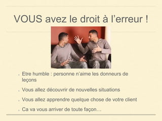 VOUS avez le droit à l’erreur !
Etre humble : personne n’aime les donneurs de
leçons
Vous allez découvrir de nouvelles situations
Vous allez apprendre quelque chose de votre client
Ca va vous arriver de toute façon…
 