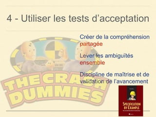4 - Utiliser les tests d’acceptation
Créer de la compréhension
partagée
Lever les ambiguïtés
ensemble
Discipline de maîtrise et de
validation de l’avancement
 