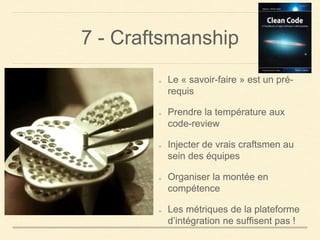 7 - Craftsmanship
Le « savoir-faire » est un pré-
requis
Prendre la température aux
code-review
Injecter de vrais craftsmen au
sein des équipes
Organiser la montée en
compétence
Les métriques de la plateforme
d’intégration ne suffisent pas !
 