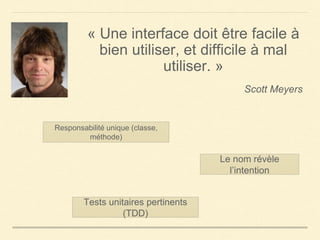 « Une interface doit être facile à
bien utiliser, et difficile à mal
utiliser. »
Scott Meyers
Responsabilité unique (classe,
méthode)
Le nom révèle
l’intention
Tests unitaires pertinents
(TDD)
 
