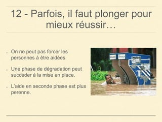 12 - Parfois, il faut plonger pour
mieux réussir…
On ne peut pas forcer les
personnes à être aidées.
Une phase de dégradation peut
succéder à la mise en place.
L’aide en seconde phase est plus
perenne.
 