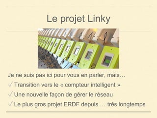 Le projet Linky
Je ne suis pas ici pour vous en parler, mais…
✓Transition vers le « compteur intelligent »
✓Une nouvelle façon de gérer le réseau
✓Le plus gros projet ERDF depuis … très longtemps
 