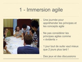1 - Immersion agile
Une journée pour
appréhender les principes et
les concepts agile
Ne pas considérer les
principes agiles comme
« évidents »
1 jour tout de suite vaut mieux
que 2 jours plus tard !
Des jeux et des discussions
 
