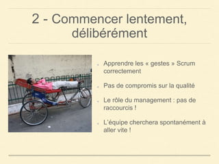 2 - Commencer lentement,
délibérément
Apprendre les « gestes » Scrum
correctement
Pas de compromis sur la qualité
Le rôle du management : pas de
raccourcis !
L’équipe cherchera spontanément à
aller vite !
 