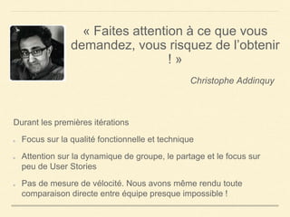 « Faites attention à ce que vous
demandez, vous risquez de l’obtenir
! »
Christophe Addinquy
Durant les premières itérations
Focus sur la qualité fonctionnelle et technique
Attention sur la dynamique de groupe, le partage et le focus sur
peu de User Stories
Pas de mesure de vélocité. Nous avons même rendu toute
comparaison directe entre équipe presque impossible !
 