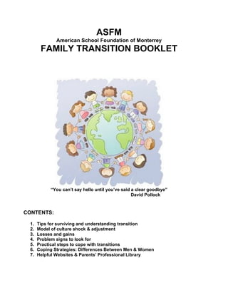 ASFM
              American School Foundation of Monterrey
       FAMILY TRANSITION BOOKLET




           “You can’t say hello until you’ve said a clear goodbye”
                                                  David Pollock



CONTENTS:

 1.   Tips for surviving and understanding transition
 2.   Model of culture shock & adjustment
 3.   Losses and gains
 4.   Problem signs to look for
 5.   Practical steps to cope with transitions
 6.   Coping Strategies: Differences Between Men & Women
 7.   Helpful Websites & Parents’ Professional Library
 
