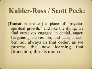 Kubler-Ross / Scott Peck:
[Transition creates] a place of “psycho-
spiritual growth,” and like the dying, we
find ourselves engaged in denial, anger,
bargaining, depression, and acceptance,
but not always in that order, as we
process the new learning that
[transition] thrusts upon us.
 